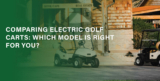 Comparing Electric Golf Carts: Which Model is Right for You?