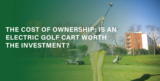 The Cost of Ownership: Is an Electric Golf Cart Worth the Investment