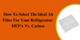 How To Select The Ideal Air Filter For Your Refrigerator: HEPA Vs. Carbon